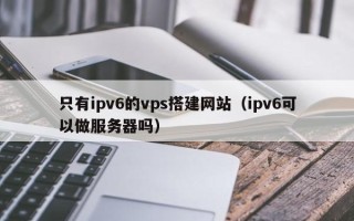睢县只有ipv6的vps搭建网站（ipv6可以做服务器吗）